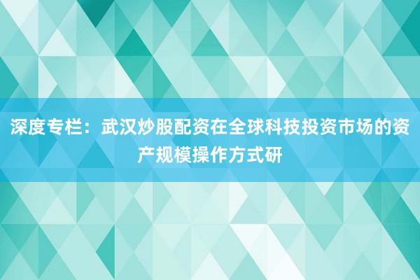深度专栏：武汉炒股配资在全球科技投资市场的资产规模操作方式研