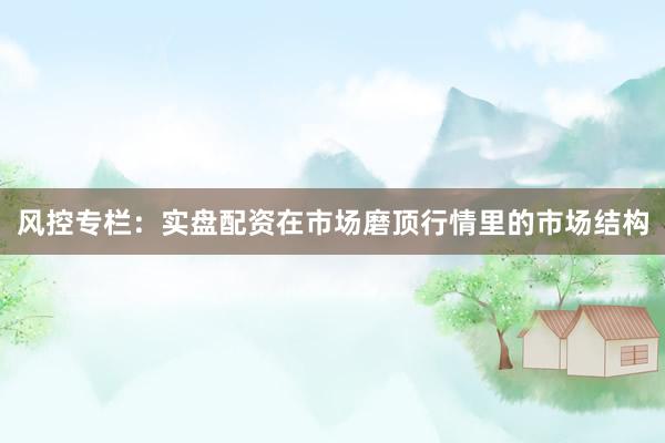 风控专栏：实盘配资在市场磨顶行情里的市场结构