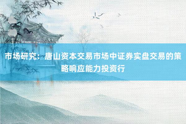 市场研究:唐山资本交易市场中证券实盘交易的策略响应能力投资行