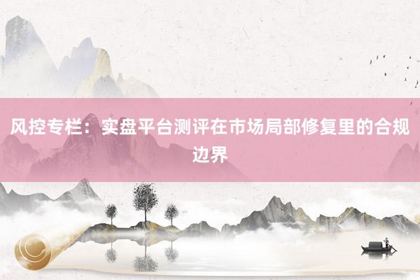 风控专栏：实盘平台测评在市场局部修复里的合规边界