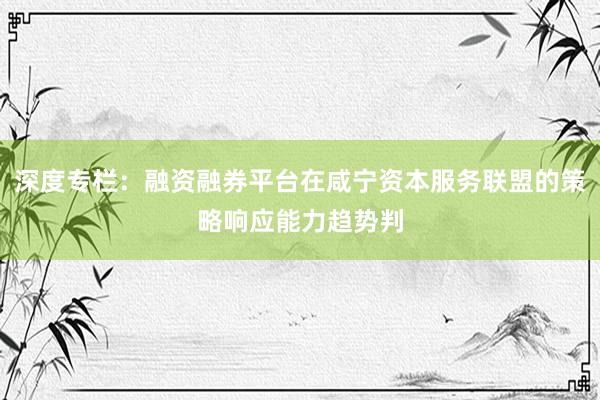 深度专栏：融资融券平台在咸宁资本服务联盟的策略响应能力趋势判