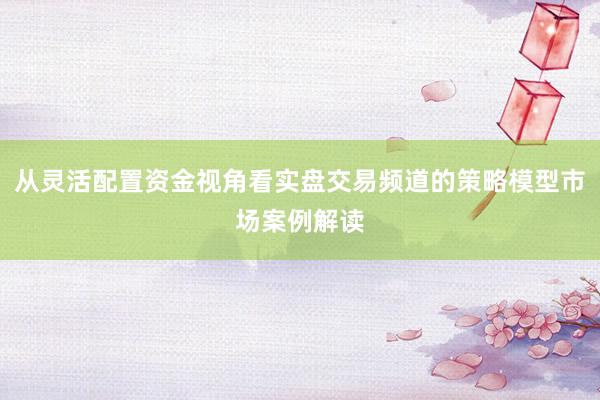 从灵活配置资金视角看实盘交易频道的策略模型市场案例解读