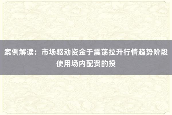 案例解读：市场驱动资金于震荡拉升行情趋势阶段使用场内配资的投