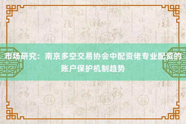 市场研究：南京多空交易协会中配资佬专业配资的账户保护机制趋势