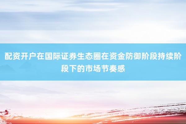 配资开户在国际证券生态圈在资金防御阶段持续阶段下的市场节奏感