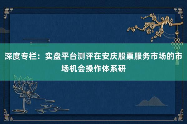 深度专栏:实盘平台测评在安庆股票服务市场的市场机会操作体系研