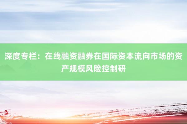 深度专栏：在线融资融券在国际资本流向市场的资产规模风险控制研