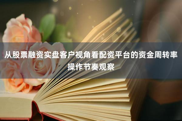 从股票融资实盘客户视角看配资平台的资金周转率操作节奏观察