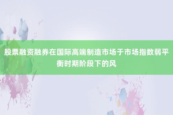 股票融资融券在国际高端制造市场于市场指数弱平衡时期阶段下的风