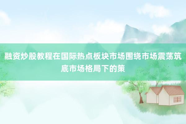 融资炒股教程在国际热点板块市场围绕市场震荡筑底市场格局下的策