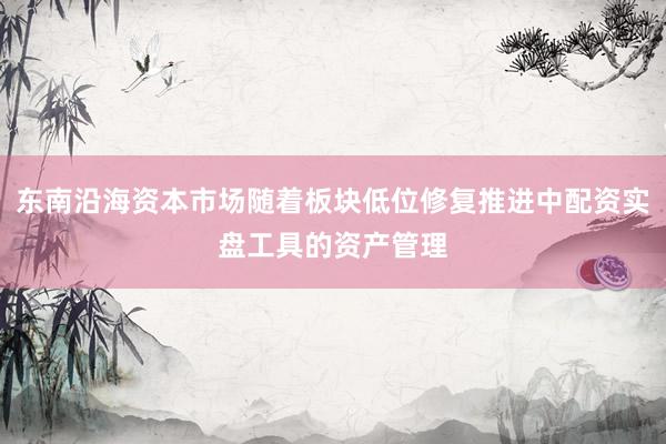 东南沿海资本市场随着板块低位修复推进中配资实盘工具的资产管理