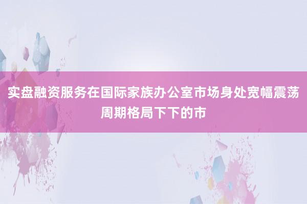 实盘融资服务在国际家族办公室市场身处宽幅震荡周期格局下下的市