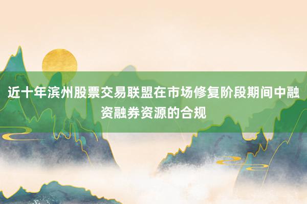 近十年滨州股票交易联盟在市场修复阶段期间中融资融券资源的合规