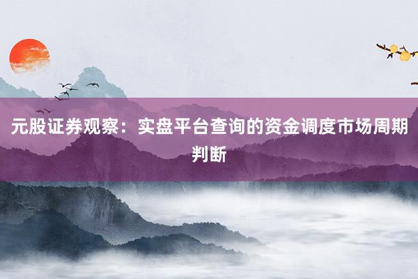 元股证券观察：实盘平台查询的资金调度市场周期判断
