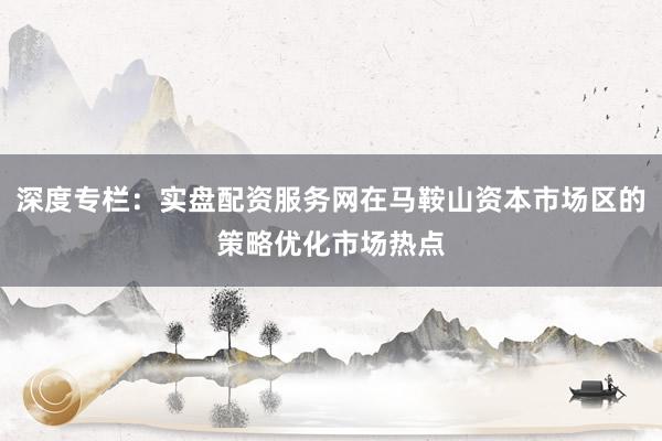 深度专栏：实盘配资服务网在马鞍山资本市场区的策略优化市场热点