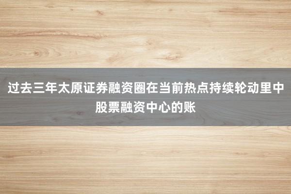 过去三年太原证券融资圈在当前热点持续轮动里中股票融资中心的账