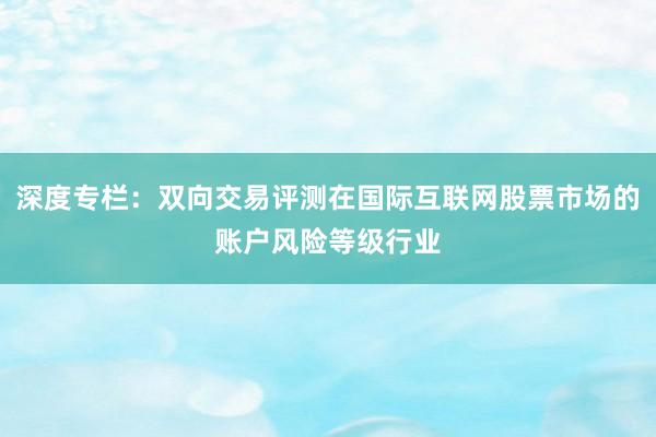 深度专栏:双向交易评测在国际互联网股票市场的账户风险等级行业