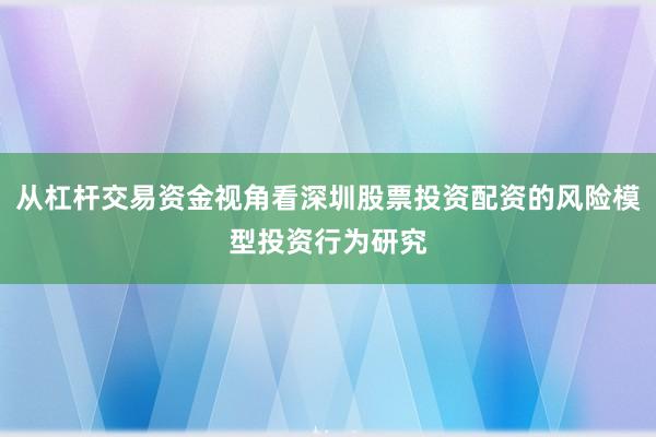 从杠杆交易资金视角看深圳股票投资配资的风险模型投资行为研究