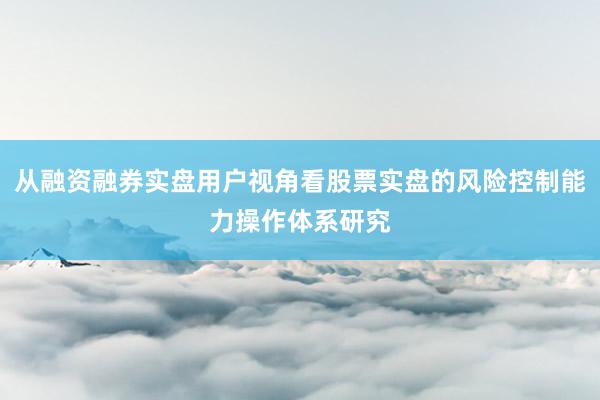 从融资融券实盘用户视角看股票实盘的风险控制能力操作体系研究