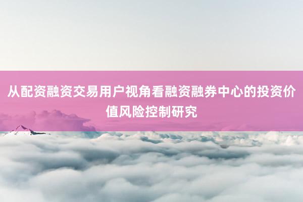 从配资融资交易用户视角看融资融券中心的投资价值风险控制研究