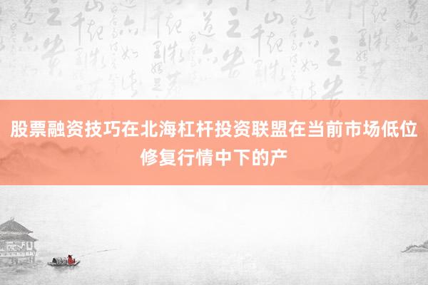 股票融资技巧在北海杠杆投资联盟在当前市场低位修复行情中下的产
