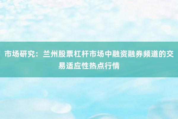 市场研究：兰州股票杠杆市场中融资融券频道的交易适应性热点行情
