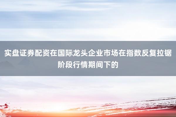 实盘证券配资在国际龙头企业市场在指数反复拉锯阶段行情期间下的