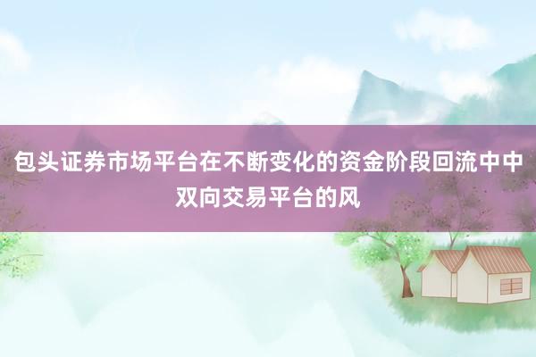 包头证券市场平台在不断变化的资金阶段回流中中双向交易平台的风