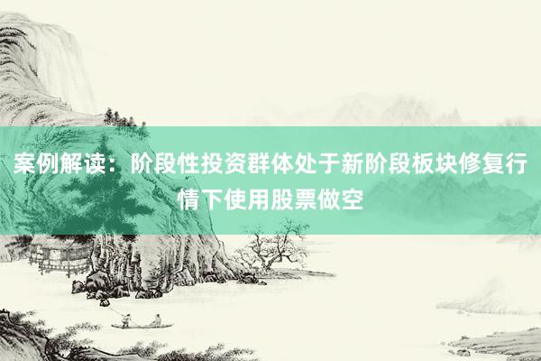 案例解读：阶段性投资群体处于新阶段板块修复行情下使用股票做空