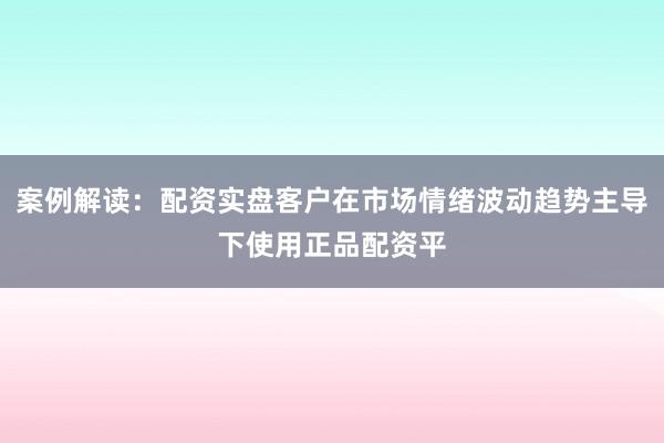 案例解读：配资实盘客户在市场情绪波动趋势主导下使用正品配资平