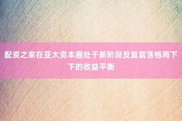 配资之家在亚太资本圈处于新阶段反复震荡格局下下的收益平衡