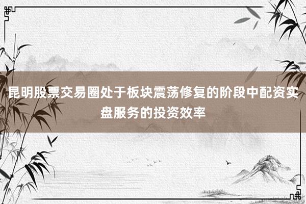 昆明股票交易圈处于板块震荡修复的阶段中配资实盘服务的投资效率