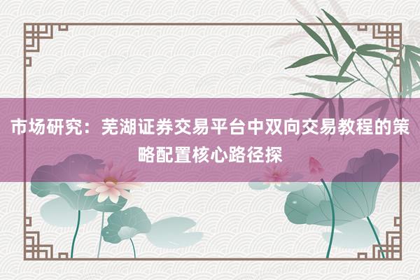 市场研究:芜湖证券交易平台中双向交易教程的策略配置核心路径探