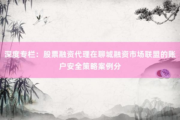 深度专栏:股票融资代理在聊城融资市场联盟的账户安全策略案例分