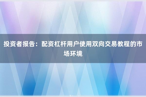 投资者报告：配资杠杆用户使用双向交易教程的市场环境