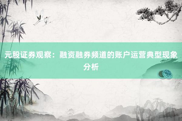 元股证券观察：融资融券频道的账户运营典型现象分析
