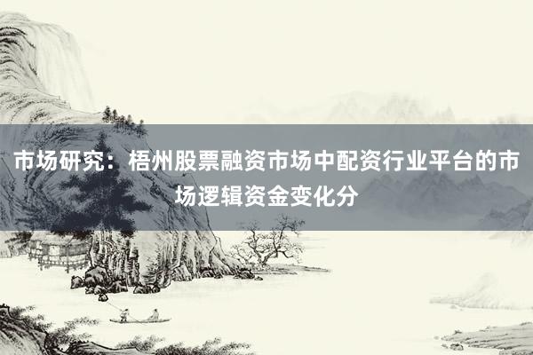 市场研究：梧州股票融资市场中配资行业平台的市场逻辑资金变化分
