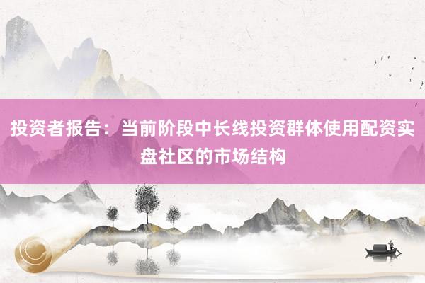投资者报告:当前阶段中长线投资群体使用配资实盘社区的市场结构