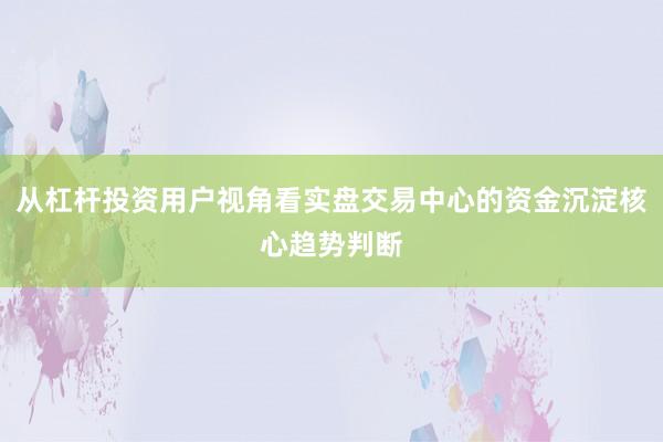 从杠杆投资用户视角看实盘交易中心的资金沉淀核心趋势判断