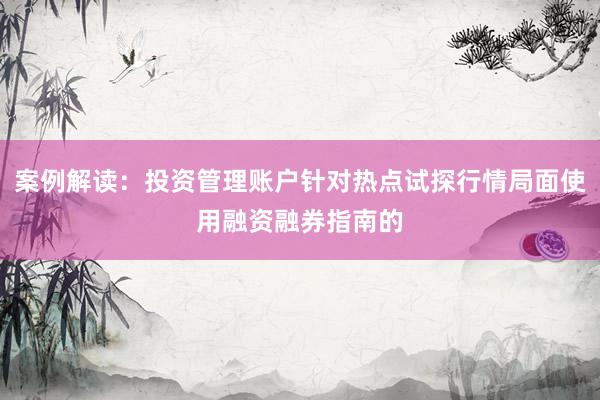 案例解读：投资管理账户针对热点试探行情局面使用融资融券指南的
