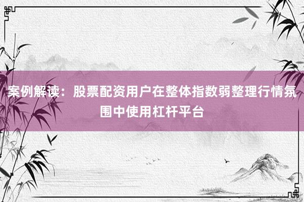 案例解读：股票配资用户在整体指数弱整理行情氛围中使用杠杆平台