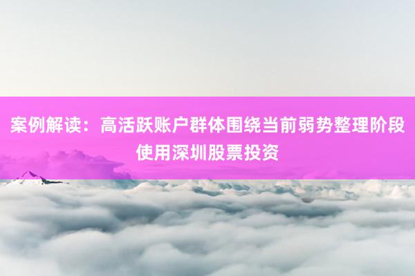 案例解读:高活跃账户群体围绕当前弱势整理阶段使用深圳股票投资