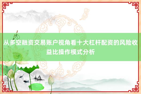 从多空融资交易账户视角看十大杠杆配资的风险收益比操作模式分析