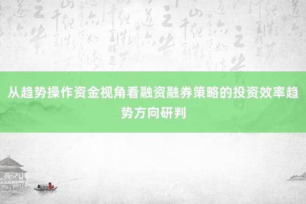从趋势操作资金视角看融资融券策略的投资效率趋势方向研判