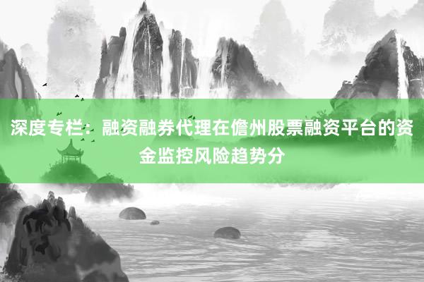 深度专栏：融资融券代理在儋州股票融资平台的资金监控风险趋势分