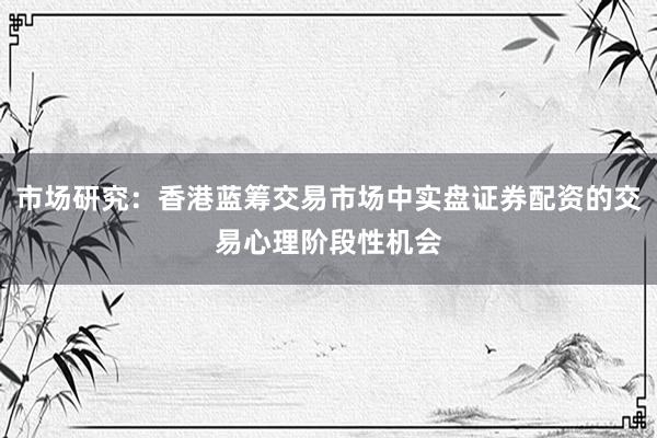 市场研究：香港蓝筹交易市场中实盘证券配资的交易心理阶段性机会
