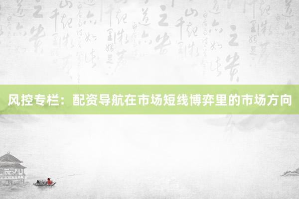 风控专栏：配资导航在市场短线博弈里的市场方向