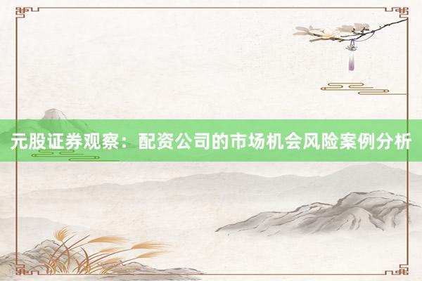 元股证券观察：配资公司的市场机会风险案例分析