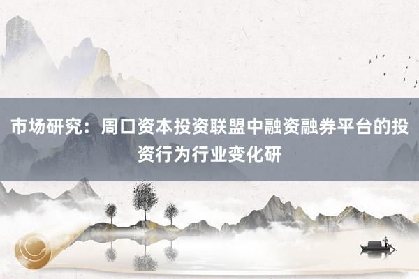 市场研究：周口资本投资联盟中融资融券平台的投资行为行业变化研