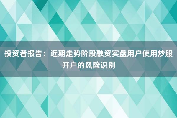 投资者报告:近期走势阶段融资实盘用户使用炒股开户的风险识别